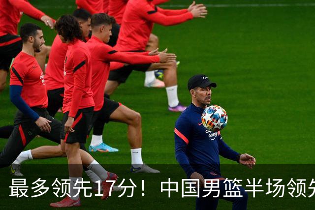 最多领先17分！中国男篮半场领先喀麦隆6分 贺希宁11+4+4